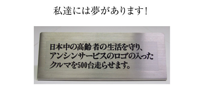 私たちには夢があります!日本中の高齢者の生活を守り、アンシンサービス24のロゴの入ったクルマを500台走らせます。